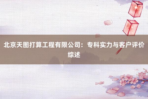 北京天图打算工程有限公司：专科实力与客户评价综述